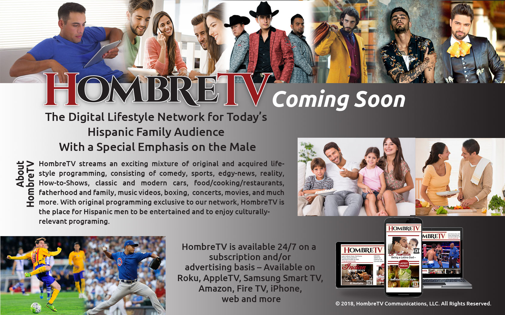 HombreTV streams an exciting mixture of original and acquired lifestyle programming, consisting of comedy, sports, edgy-news, reality, How-to-Shows, classic and modern cars, food/cooking/restaurants, fatherhood and family, music videos, boxing, concerts, movies, and much more. With original programming exclusive to our network, HombreTV is the place for Hispanic men to be entertained and to enjoy culturally- relevant programing.